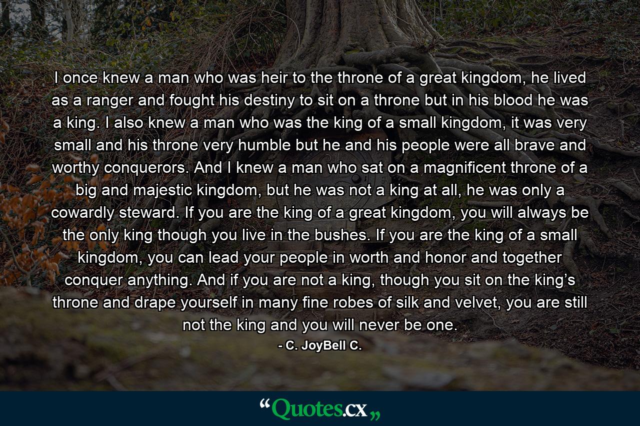 I once knew a man who was heir to the throne of a great kingdom, he lived as a ranger and fought his destiny to sit on a throne but in his blood he was a king. I also knew a man who was the king of a small kingdom, it was very small and his throne very humble but he and his people were all brave and worthy conquerors. And I knew a man who sat on a magnificent throne of a big and majestic kingdom, but he was not a king at all, he was only a cowardly steward. If you are the king of a great kingdom, you will always be the only king though you live in the bushes. If you are the king of a small kingdom, you can lead your people in worth and honor and together conquer anything. And if you are not a king, though you sit on the king’s throne and drape yourself in many fine robes of silk and velvet, you are still not the king and you will never be one. - Quote by C. JoyBell C.