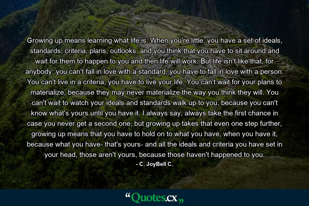 Growing up means learning what life is. When you're little, you have a set of ideals, standards, criteria, plans, outlooks, and you think that you have to sit around and wait for them to happen to you and then life will work. But life isn't like that, for anybody; you can't fall in love with a standard, you have to fall in love with a person. You can't live in a criteria, you have to live your life. You can't wait for your plans to materialize, because they may never materialize the way you think they will. You can't wait to watch your ideals and standards walk up to you, because you can't know what's yours until you have it. I always say, always take the first chance in case you never get a second one, but growing up takes that even one step further, growing up means that you have to hold on to what you have, when you have it, because what you have- that's yours- and all the ideals and criteria you have set in your head, those aren't yours, because those haven't happened to you. - Quote by C. JoyBell C.