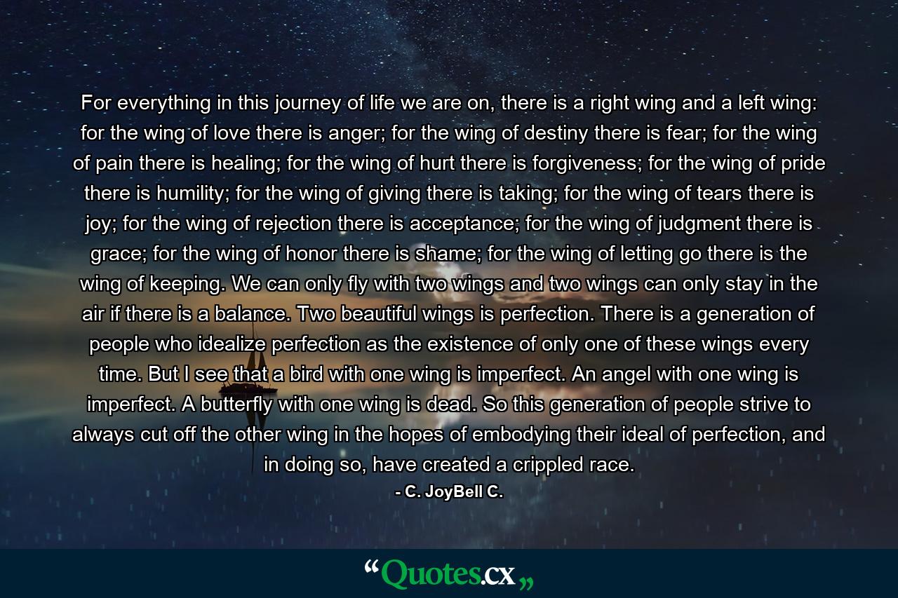 For everything in this journey of life we are on, there is a right wing and a left wing: for the wing of love there is anger; for the wing of destiny there is fear; for the wing of pain there is healing; for the wing of hurt there is forgiveness; for the wing of pride there is humility; for the wing of giving there is taking; for the wing of tears there is joy; for the wing of rejection there is acceptance; for the wing of judgment there is grace; for the wing of honor there is shame; for the wing of letting go there is the wing of keeping. We can only fly with two wings and two wings can only stay in the air if there is a balance. Two beautiful wings is perfection. There is a generation of people who idealize perfection as the existence of only one of these wings every time. But I see that a bird with one wing is imperfect. An angel with one wing is imperfect. A butterfly with one wing is dead. So this generation of people strive to always cut off the other wing in the hopes of embodying their ideal of perfection, and in doing so, have created a crippled race. - Quote by C. JoyBell C.