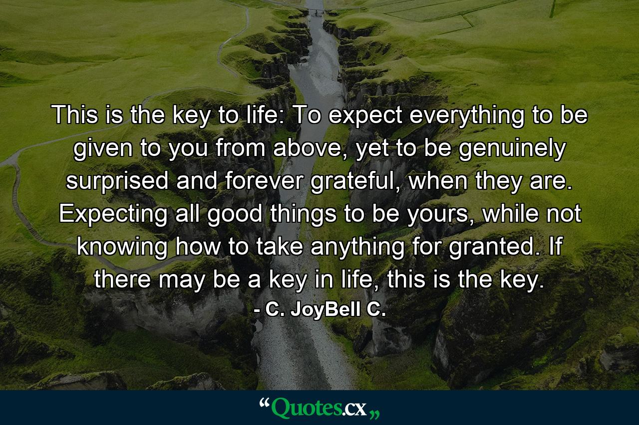 This is the key to life: To expect everything to be given to you from above, yet to be genuinely surprised and forever grateful, when they are. Expecting all good things to be yours, while not knowing how to take anything for granted. If there may be a key in life, this is the key. - Quote by C. JoyBell C.