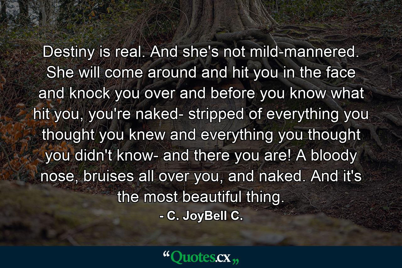 Destiny is real. And she's not mild-mannered. She will come around and hit you in the face and knock you over and before you know what hit you, you're naked- stripped of everything you thought you knew and everything you thought you didn't know- and there you are! A bloody nose, bruises all over you, and naked. And it's the most beautiful thing. - Quote by C. JoyBell C.