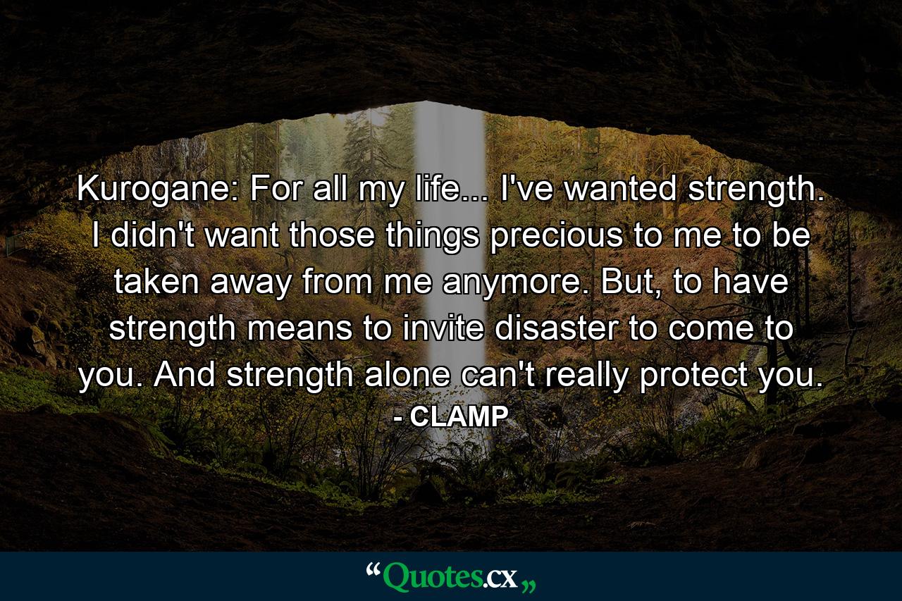 Kurogane: For all my life... I've wanted strength. I didn't want those things precious to me to be taken away from me anymore. But, to have strength means to invite disaster to come to you. And strength alone can't really protect you. - Quote by CLAMP