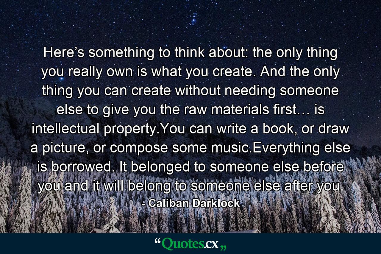 Here’s something to think about: the only thing you really own is what you create. And the only thing you can create without needing someone else to give you the raw materials first… is intellectual property.You can write a book, or draw a picture, or compose some music.Everything else is borrowed. It belonged to someone else before you and it will belong to someone else after you. - Quote by Caliban Darklock