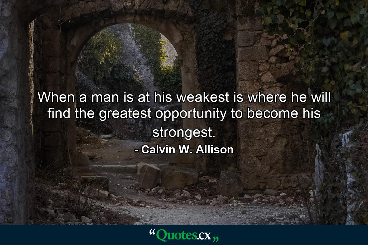 When a man is at his weakest is where he will find the greatest opportunity to become his strongest. - Quote by Calvin W. Allison