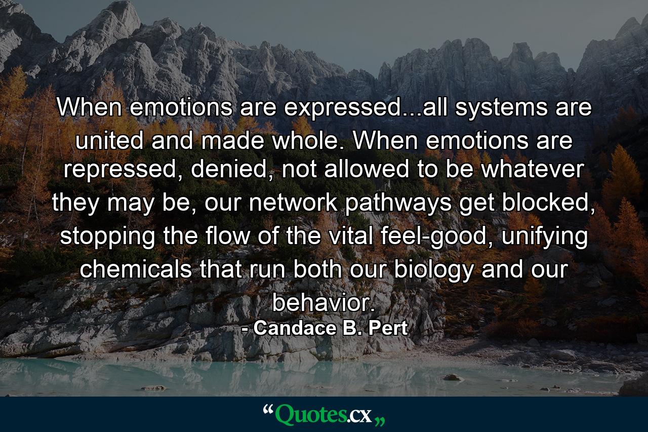 When emotions are expressed...all systems are united and made whole. When emotions are repressed, denied, not allowed to be whatever they may be, our network pathways get blocked, stopping the flow of the vital feel-good, unifying chemicals that run both our biology and our behavior. - Quote by Candace B. Pert