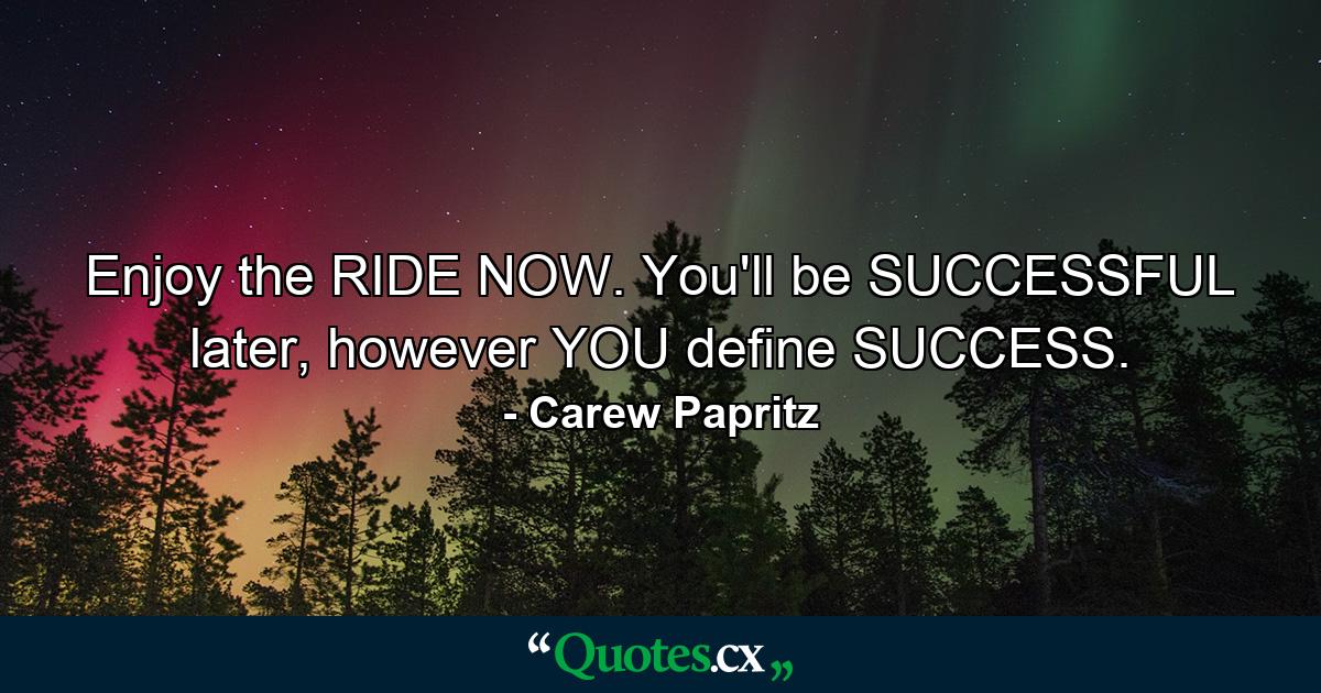 Enjoy the RIDE NOW. You'll be SUCCESSFUL later, however YOU define SUCCESS. - Quote by Carew Papritz