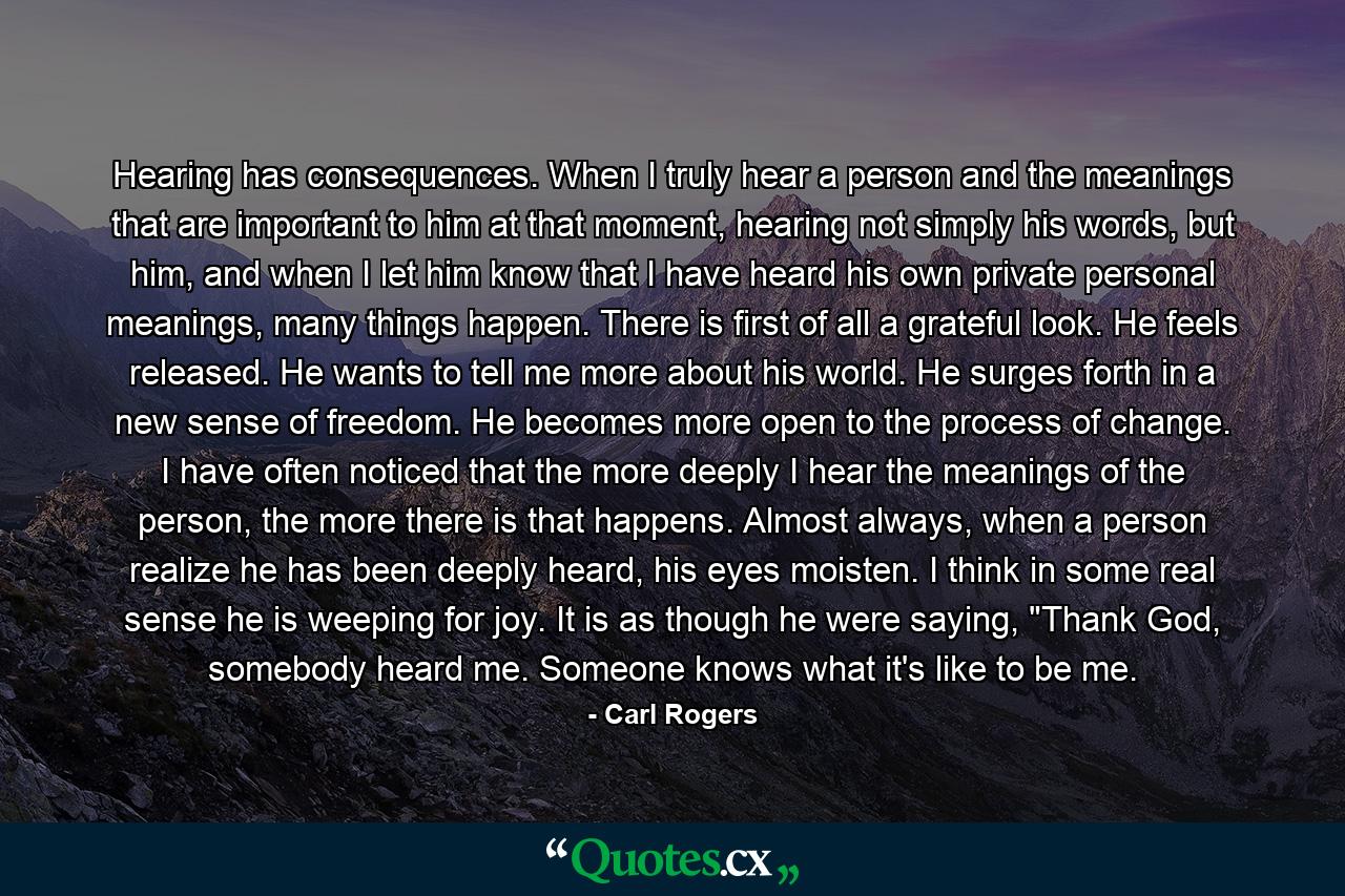 Hearing has consequences. When I truly hear a person and the meanings that are important to him at that moment, hearing not simply his words, but him, and when I let him know that I have heard his own private personal meanings, many things happen. There is first of all a grateful look. He feels released. He wants to tell me more about his world. He surges forth in a new sense of freedom. He becomes more open to the process of change. I have often noticed that the more deeply I hear the meanings of the person, the more there is that happens. Almost always, when a person realize he has been deeply heard, his eyes moisten. I think in some real sense he is weeping for joy. It is as though he were saying, 