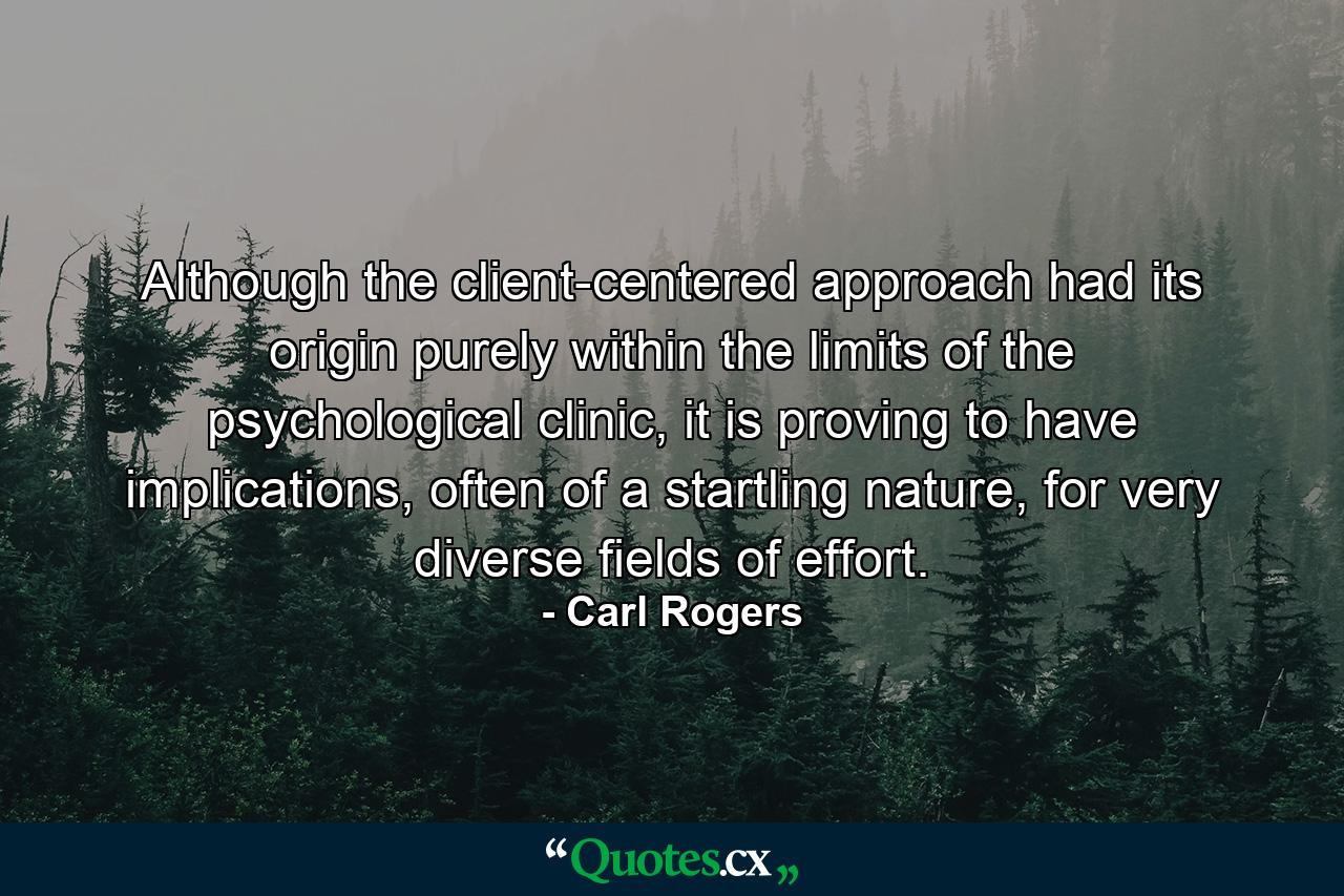 Although the client-centered approach had its origin purely within the limits of the psychological clinic, it is proving to have implications, often of a startling nature, for very diverse fields of effort. - Quote by Carl Rogers