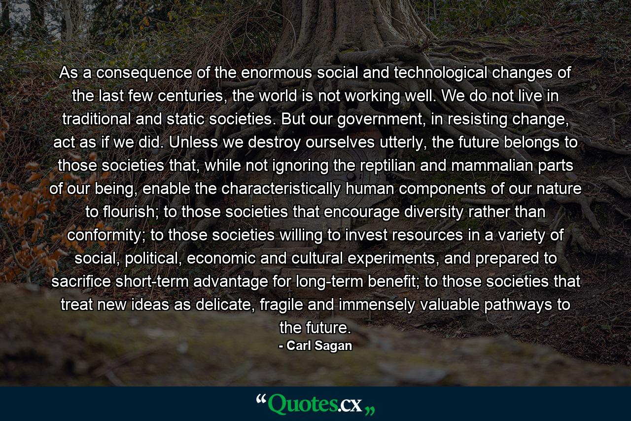 As a consequence of the enormous social and technological changes of the last few centuries, the world is not working well. We do not live in traditional and static societies. But our government, in resisting change, act as if we did. Unless we destroy ourselves utterly, the future belongs to those societies that, while not ignoring the reptilian and mammalian parts of our being, enable the characteristically human components of our nature to flourish; to those societies that encourage diversity rather than conformity; to those societies willing to invest resources in a variety of social, political, economic and cultural experiments, and prepared to sacrifice short-term advantage for long-term benefit; to those societies that treat new ideas as delicate, fragile and immensely valuable pathways to the future. - Quote by Carl Sagan