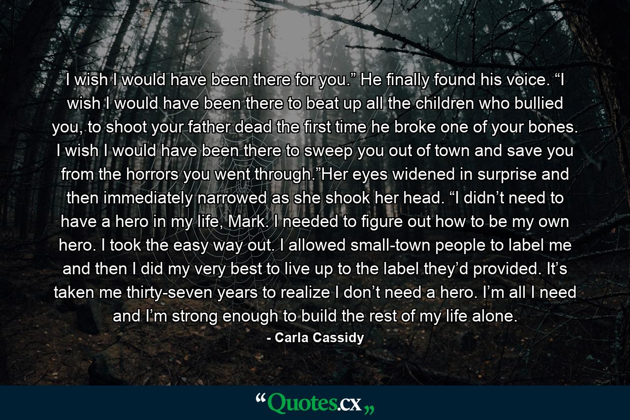 I wish I would have been there for you.” He finally found his voice. “I wish I would have been there to beat up all the children who bullied you, to shoot your father dead the first time he broke one of your bones. I wish I would have been there to sweep you out of town and save you from the horrors you went through.”Her eyes widened in surprise and then immediately narrowed as she shook her head. “I didn’t need to have a hero in my life, Mark. I needed to figure out how to be my own hero. I took the easy way out. I allowed small-town people to label me and then I did my very best to live up to the label they’d provided. It’s taken me thirty-seven years to realize I don’t need a hero. I’m all I need and I’m strong enough to build the rest of my life alone. - Quote by Carla Cassidy