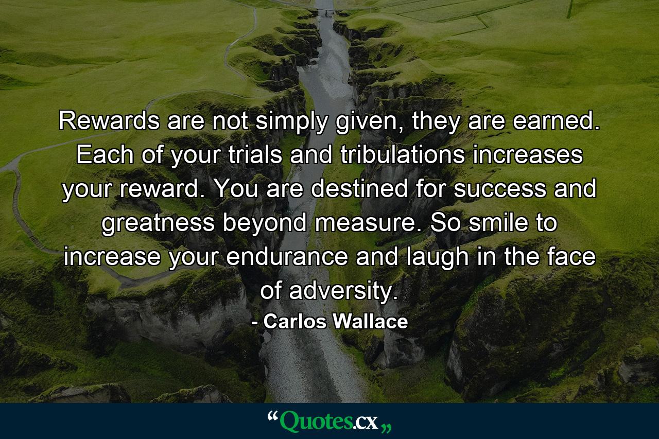 Rewards are not simply given, they are earned. Each of your trials and tribulations increases your reward. You are destined for success and greatness beyond measure. So smile to increase your endurance and laugh in the face of adversity. - Quote by Carlos Wallace