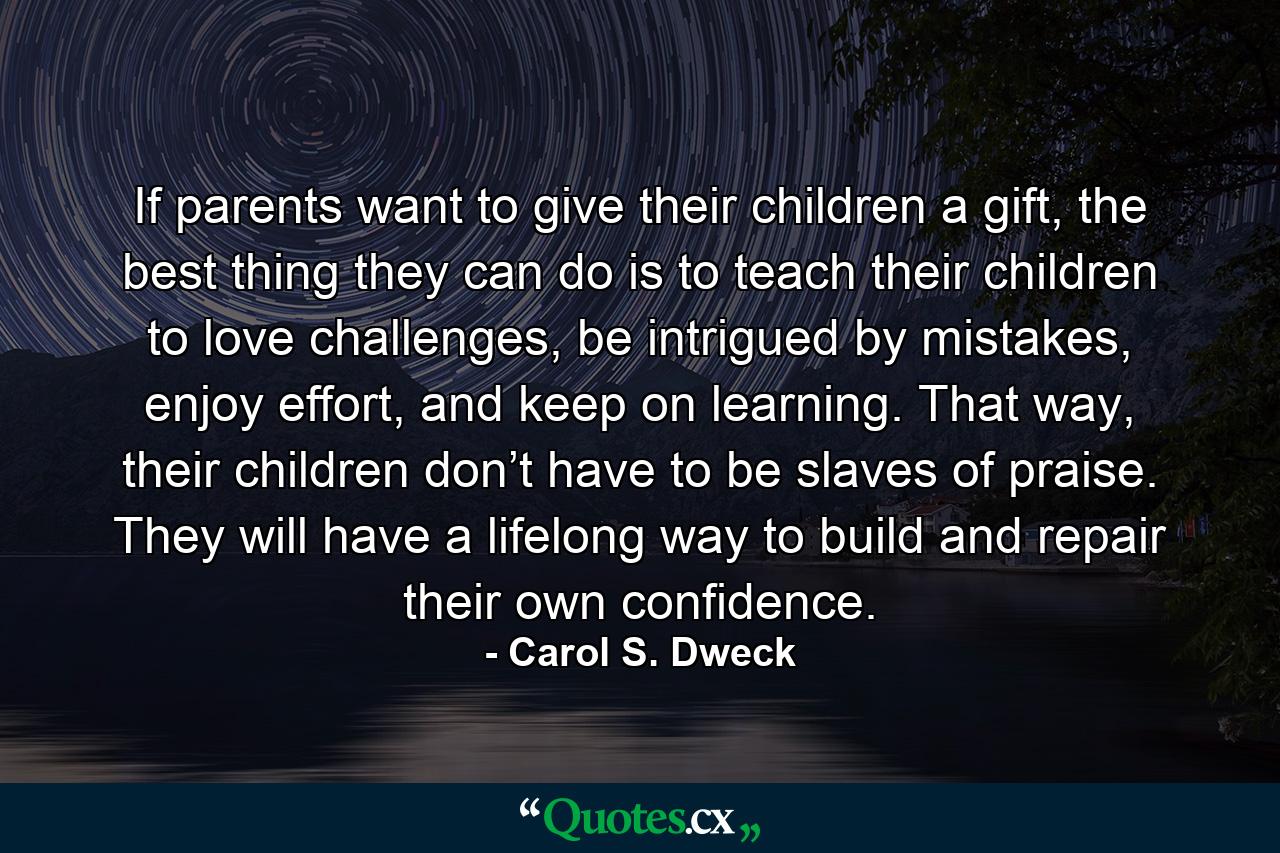 If parents want to give their children a gift, the best thing they can do is to teach their children to love challenges, be intrigued by mistakes, enjoy effort, and keep on learning. That way, their children don’t have to be slaves of praise. They will have a lifelong way to build and repair their own confidence. - Quote by Carol S. Dweck