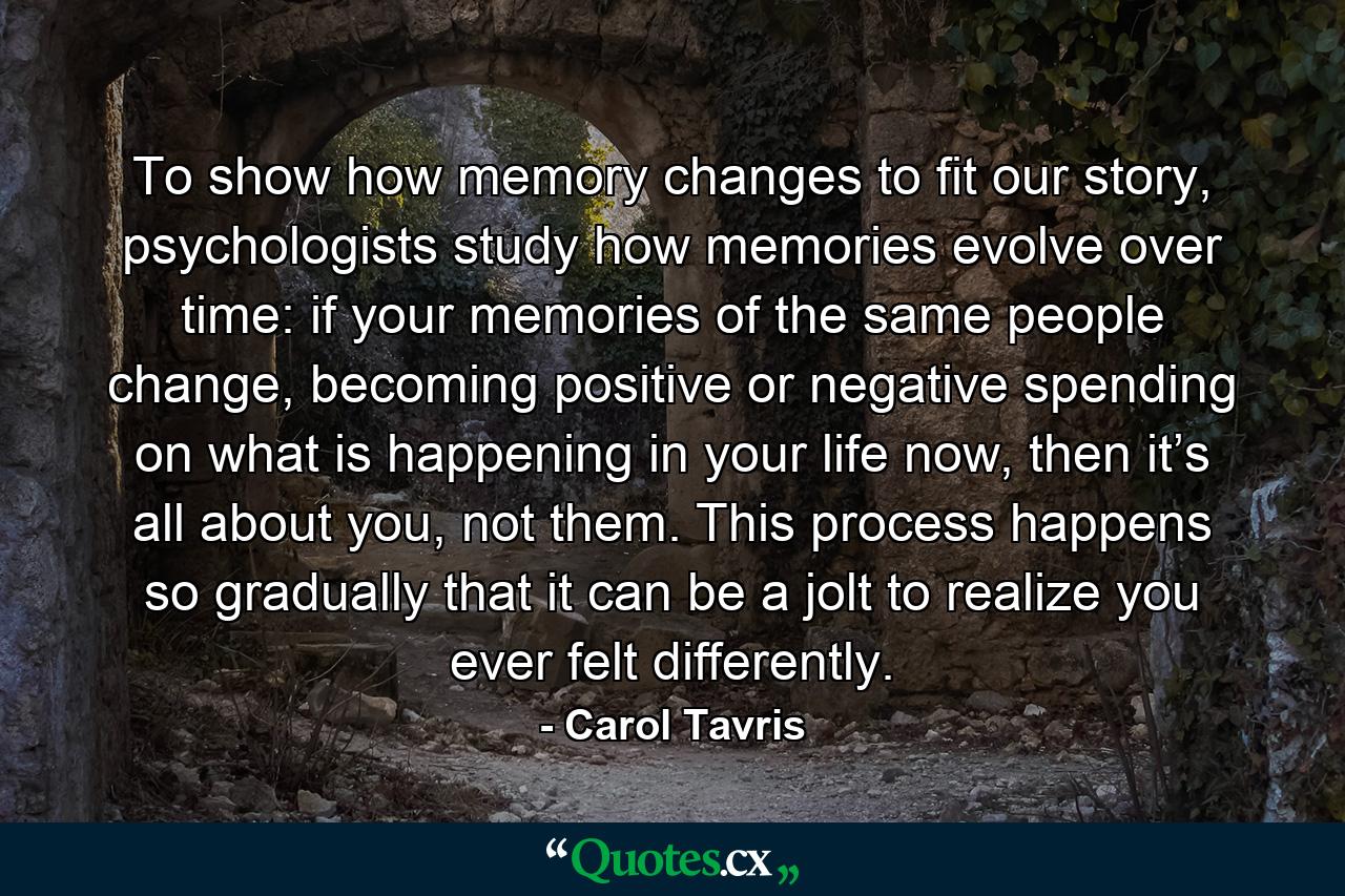 To show how memory changes to fit our story, psychologists study how memories evolve over time: if your memories of the same people change, becoming positive or negative spending on what is happening in your life now, then it’s all about you, not them. This process happens so gradually that it can be a jolt to realize you ever felt differently. - Quote by Carol Tavris