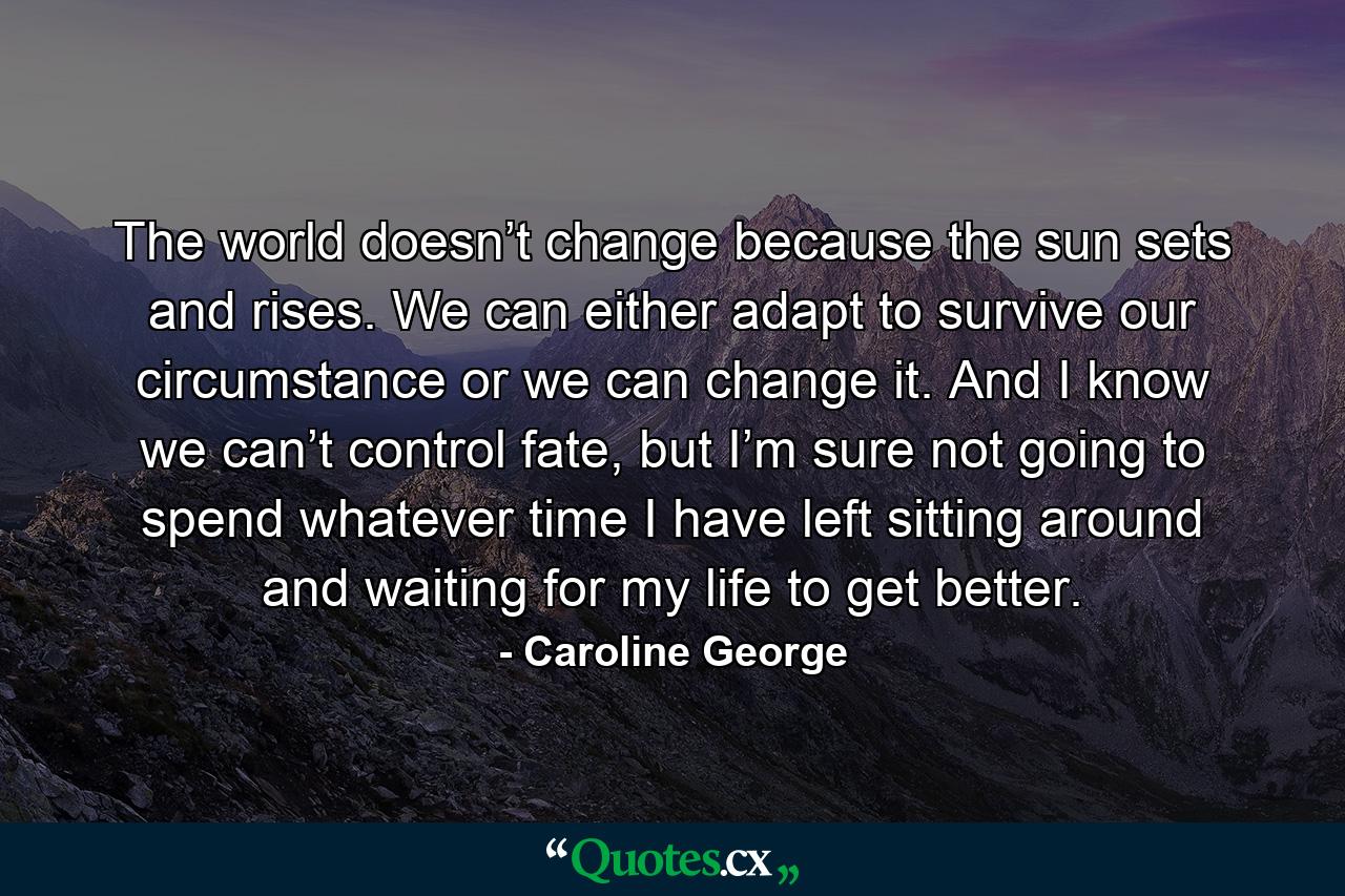 The world doesn’t change because the sun sets and rises. We can either adapt to survive our circumstance or we can change it. And I know we can’t control fate, but I’m sure not going to spend whatever time I have left sitting around and waiting for my life to get better. - Quote by Caroline George