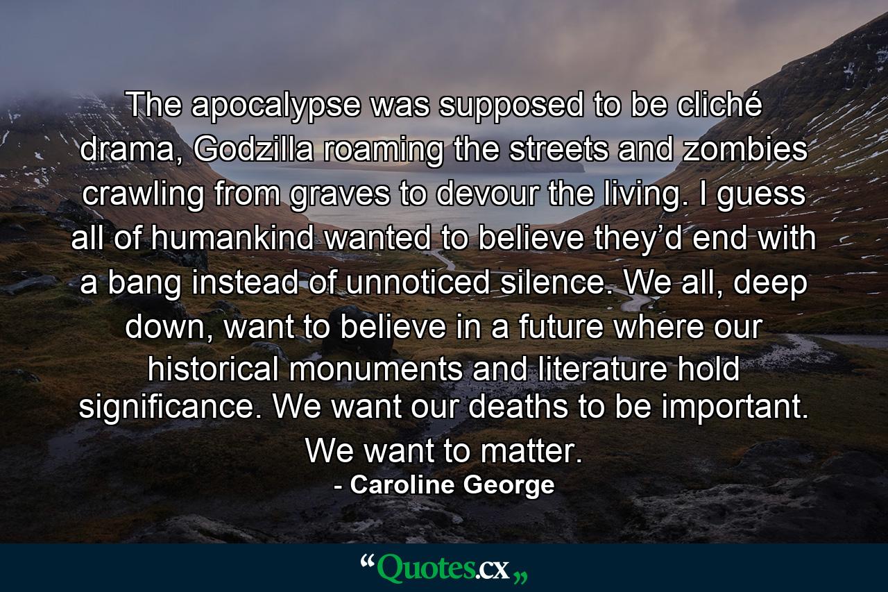 The apocalypse was supposed to be cliché drama, Godzilla roaming the streets and zombies crawling from graves to devour the living. I guess all of humankind wanted to believe they’d end with a bang instead of unnoticed silence. We all, deep down, want to believe in a future where our historical monuments and literature hold significance. We want our deaths to be important. We want to matter. - Quote by Caroline George