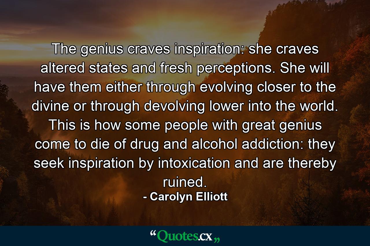 The genius craves inspiration: she craves altered states and fresh perceptions. She will have them either through evolving closer to the divine or through devolving lower into the world. This is how some people with great genius come to die of drug and alcohol addiction: they seek inspiration by intoxication and are thereby ruined. - Quote by Carolyn Elliott