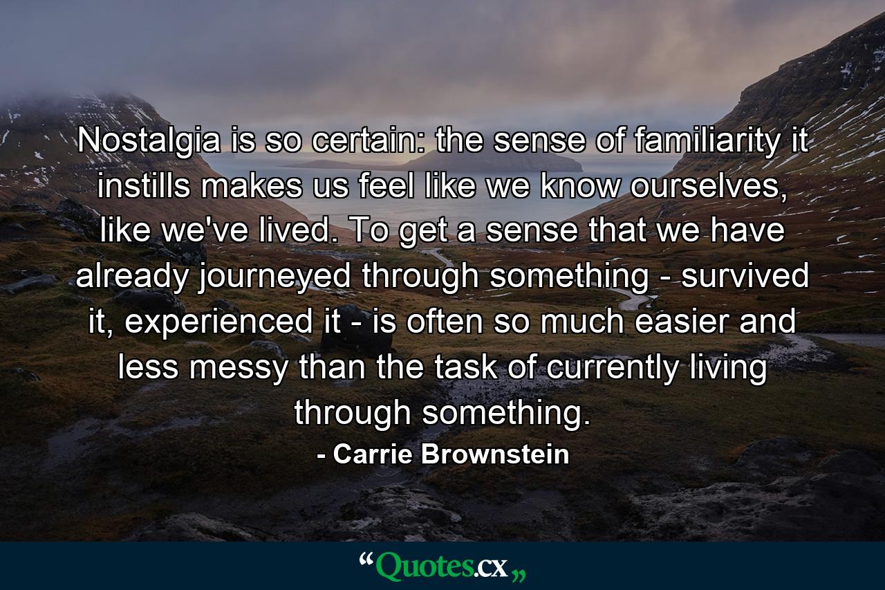 Nostalgia is so certain: the sense of familiarity it instills makes us feel like we know ourselves, like we've lived. To get a sense that we have already journeyed through something - survived it, experienced it - is often so much easier and less messy than the task of currently living through something. - Quote by Carrie Brownstein