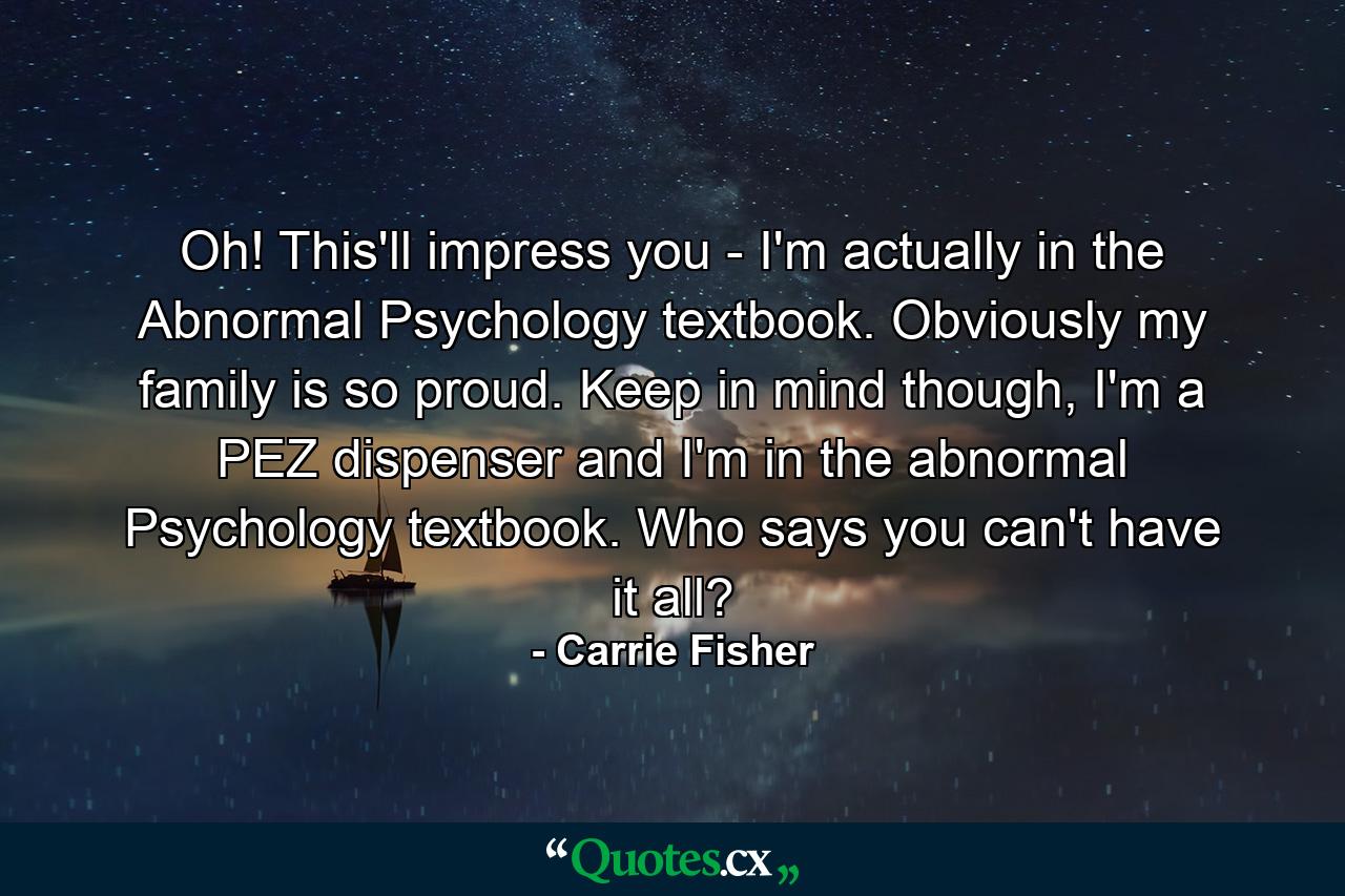 Oh! This'll impress you - I'm actually in the Abnormal Psychology textbook. Obviously my family is so proud. Keep in mind though, I'm a PEZ dispenser and I'm in the abnormal Psychology textbook. Who says you can't have it all? - Quote by Carrie Fisher