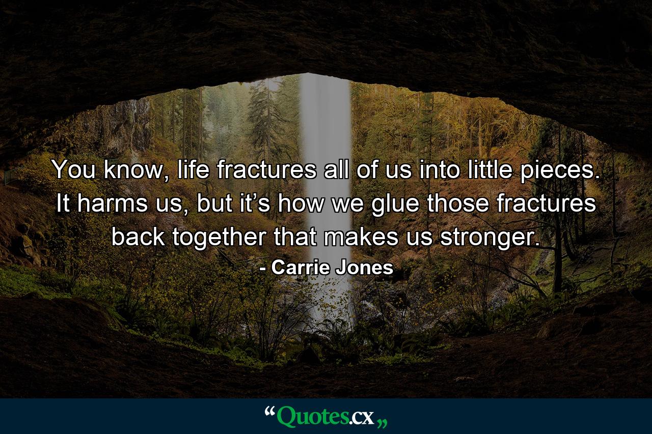 You know, life fractures all of us into little pieces. It harms us, but it’s how we glue those fractures back together that makes us stronger. - Quote by Carrie Jones