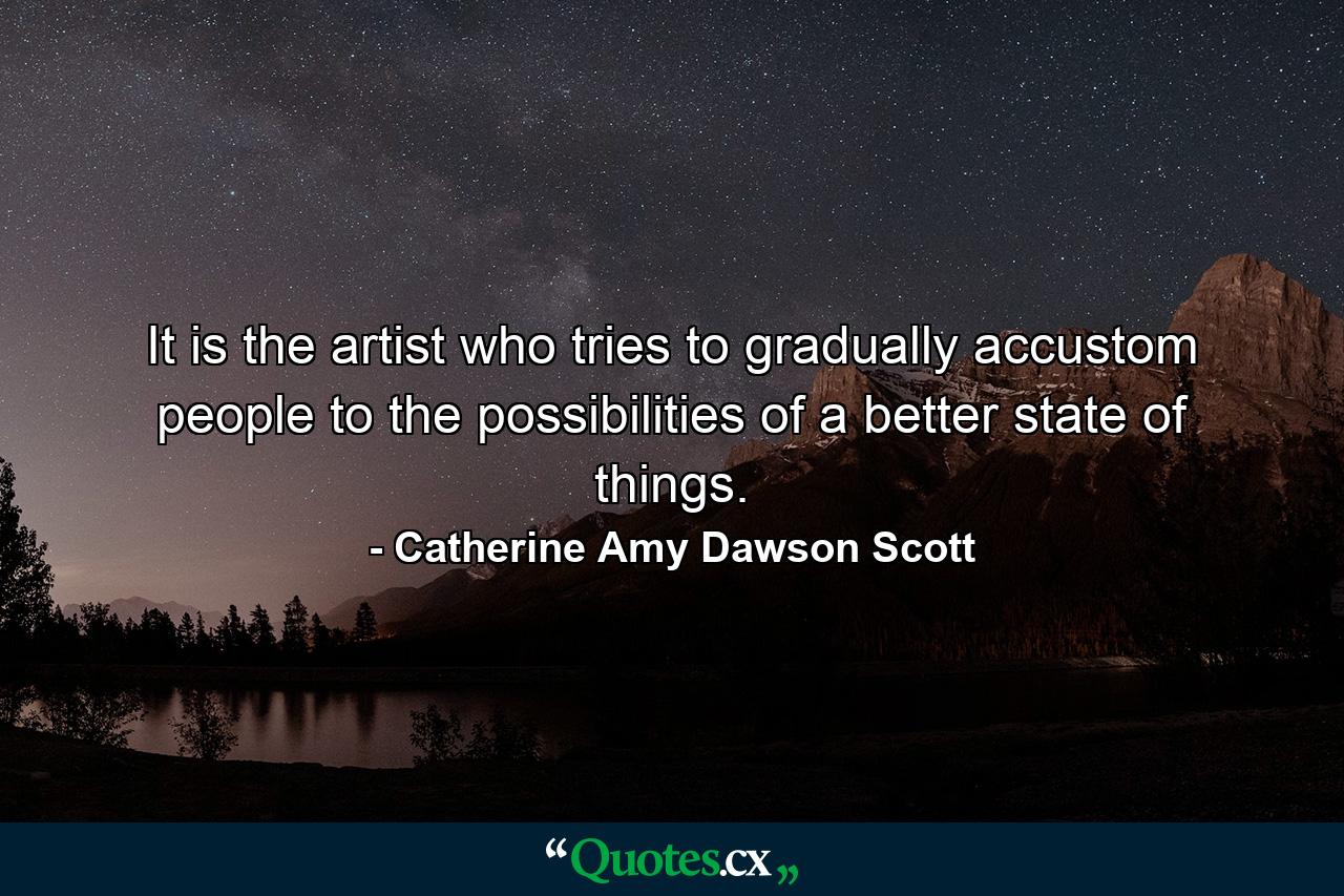 It is the artist who tries to gradually accustom people to the possibilities of a better state of things. - Quote by Catherine Amy Dawson Scott