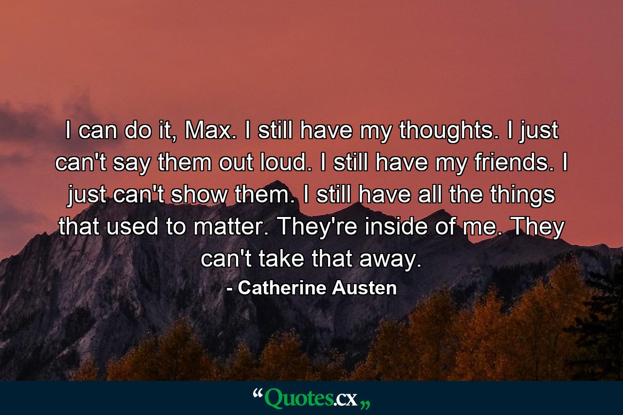 I can do it, Max. I still have my thoughts. I just can't say them out loud. I still have my friends. I just can't show them. I still have all the things that used to matter. They're inside of me. They can't take that away. - Quote by Catherine Austen