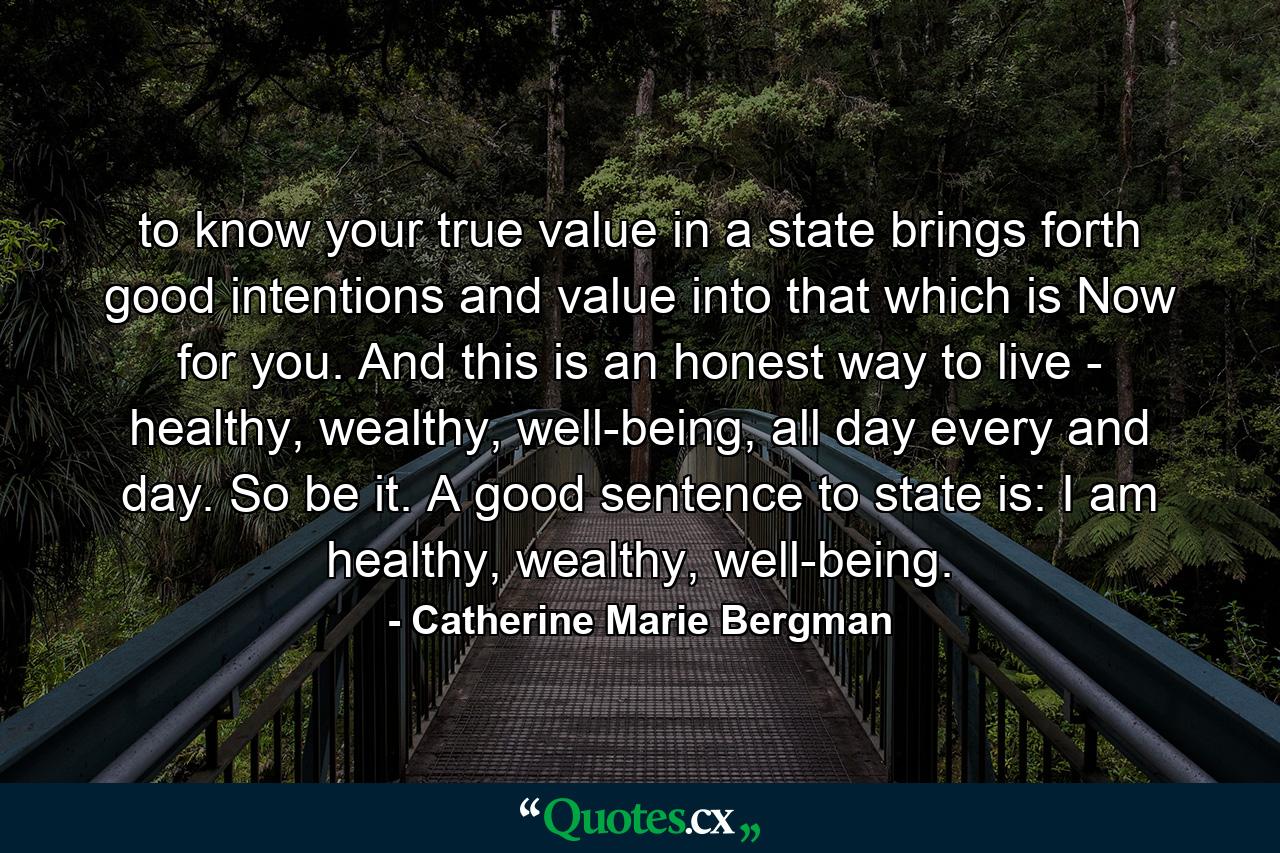 to know your true value in a state brings forth good intentions and value into that which is Now for you. And this is an honest way to live - healthy, wealthy, well-being, all day every and day. So be it. A good sentence to state is: I am healthy, wealthy, well-being. - Quote by Catherine Marie Bergman