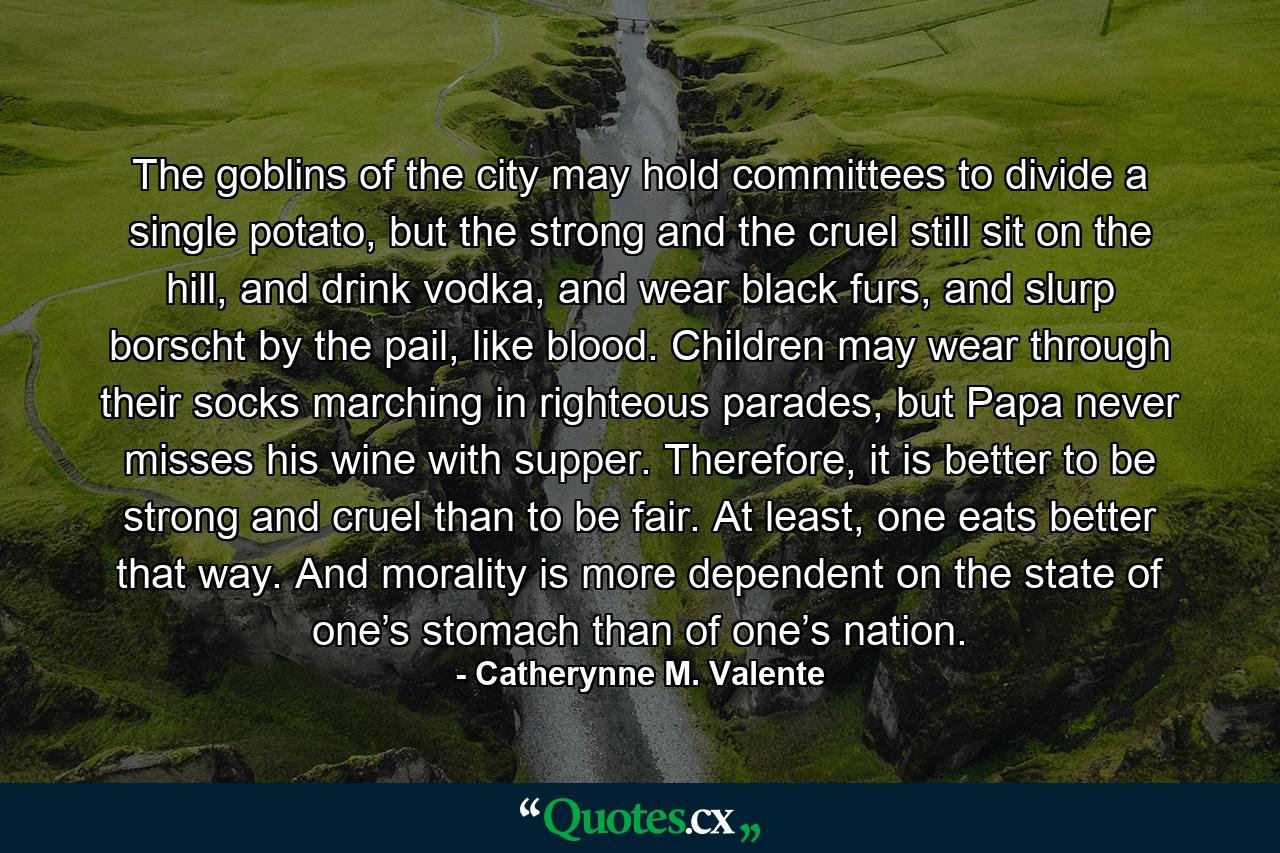 The goblins of the city may hold committees to divide a single potato, but the strong and the cruel still sit on the hill, and drink vodka, and wear black furs, and slurp borscht by the pail, like blood. Children may wear through their socks marching in righteous parades, but Papa never misses his wine with supper. Therefore, it is better to be strong and cruel than to be fair. At least, one eats better that way. And morality is more dependent on the state of one’s stomach than of one’s nation. - Quote by Catherynne M. Valente