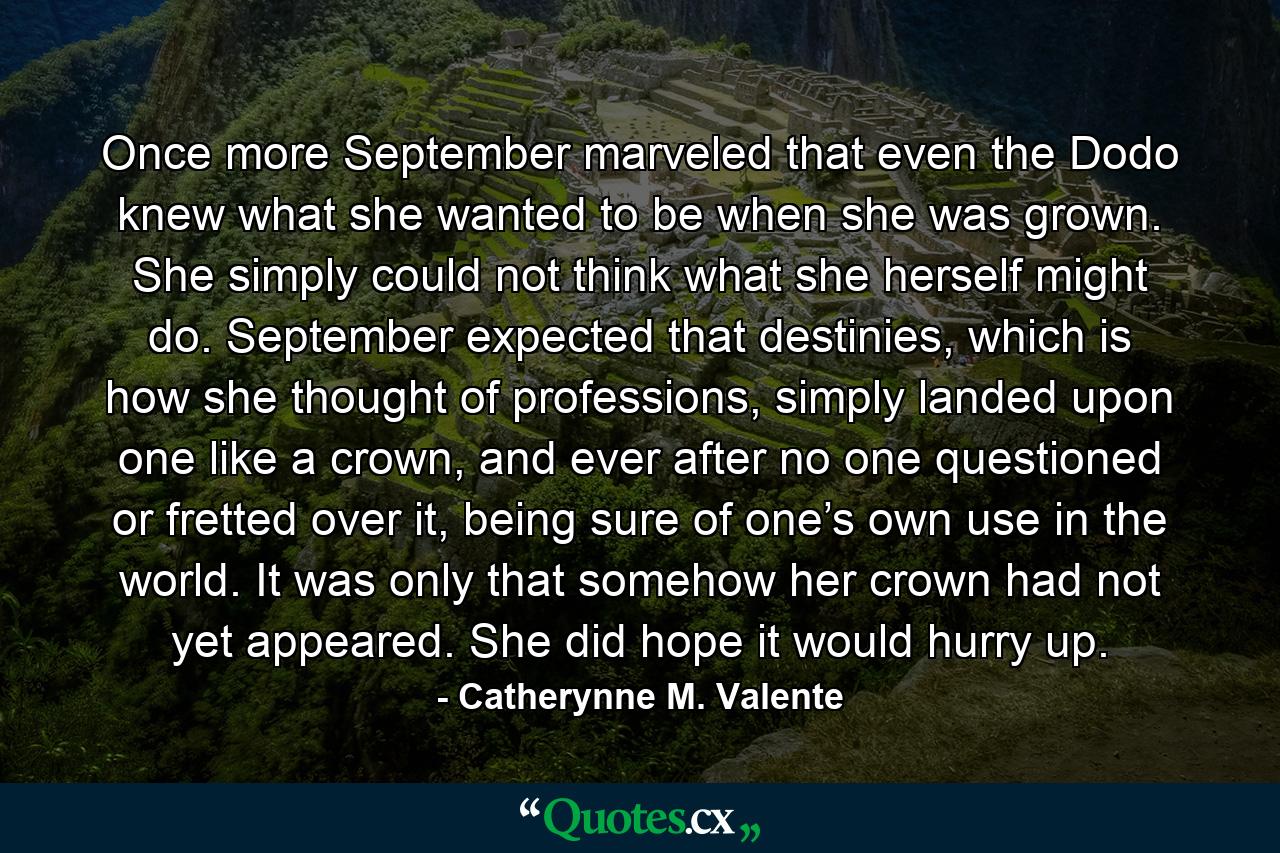 Once more September marveled that even the Dodo knew what she wanted to be when she was grown. She simply could not think what she herself might do. September expected that destinies, which is how she thought of professions, simply landed upon one like a crown, and ever after no one questioned or fretted over it, being sure of one’s own use in the world. It was only that somehow her crown had not yet appeared. She did hope it would hurry up. - Quote by Catherynne M. Valente