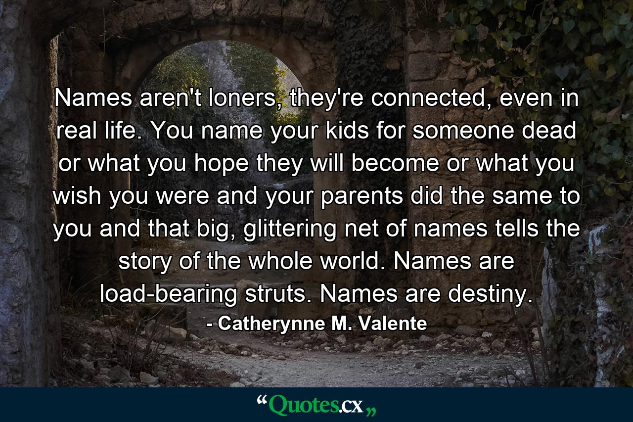 Names aren't loners, they're connected, even in real life. You name your kids for someone dead or what you hope they will become or what you wish you were and your parents did the same to you and that big, glittering net of names tells the story of the whole world. Names are load-bearing struts. Names are destiny. - Quote by Catherynne M. Valente