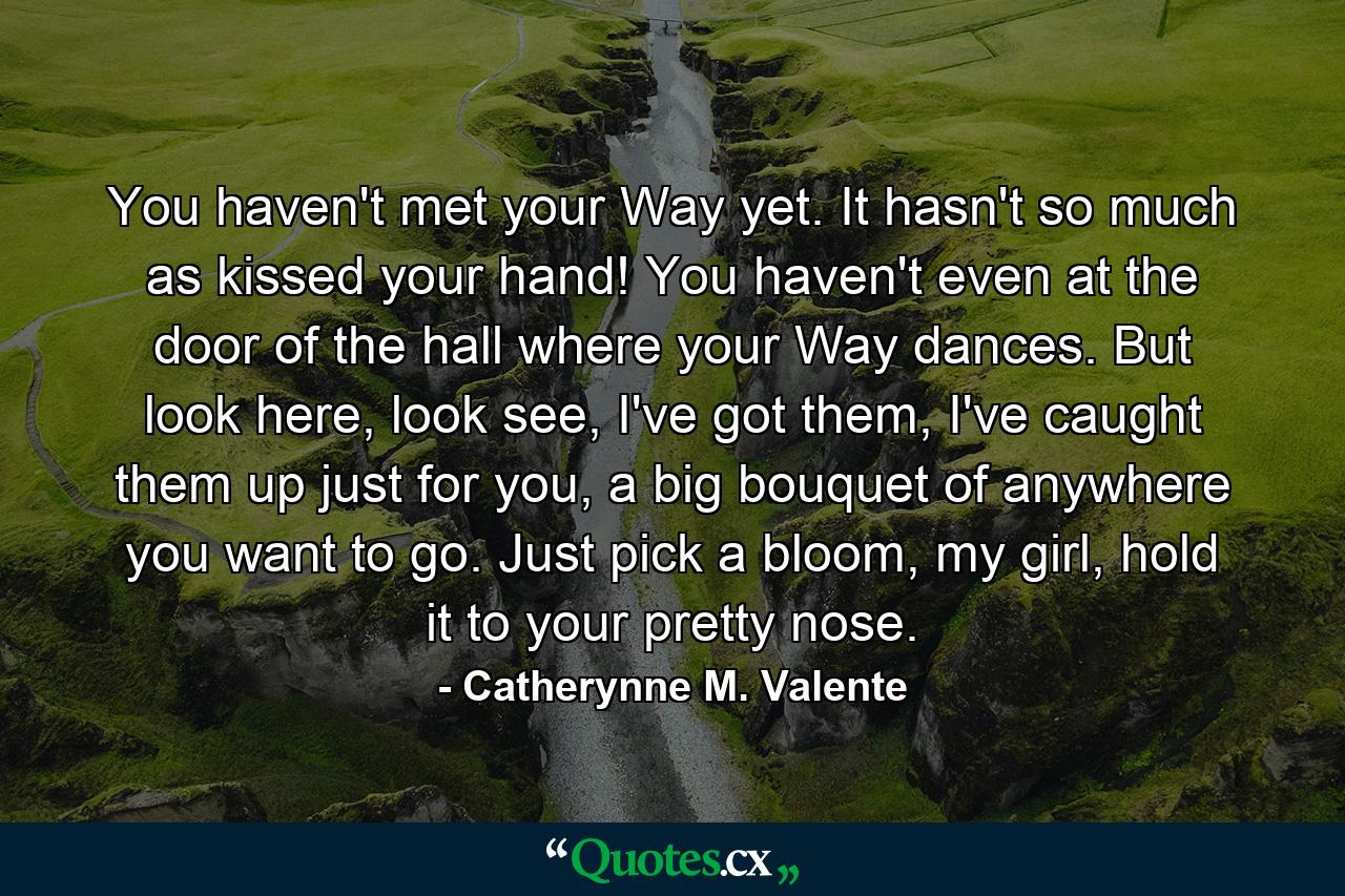 You haven't met your Way yet. It hasn't so much as kissed your hand! You haven't even at the door of the hall where your Way dances. But look here, look see, I've got them, I've caught them up just for you, a big bouquet of anywhere you want to go. Just pick a bloom, my girl, hold it to your pretty nose. - Quote by Catherynne M. Valente