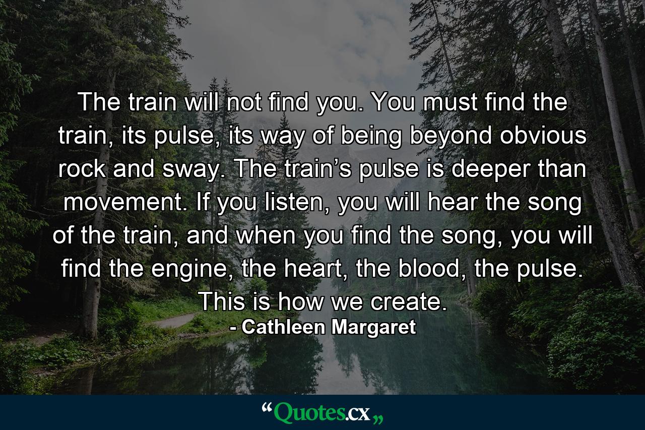 The train will not find you. You must find the train, its pulse, its way of being beyond obvious rock and sway. The train’s pulse is deeper than movement. If you listen, you will hear the song of the train, and when you find the song, you will find the engine, the heart, the blood, the pulse. This is how we create. - Quote by Cathleen Margaret