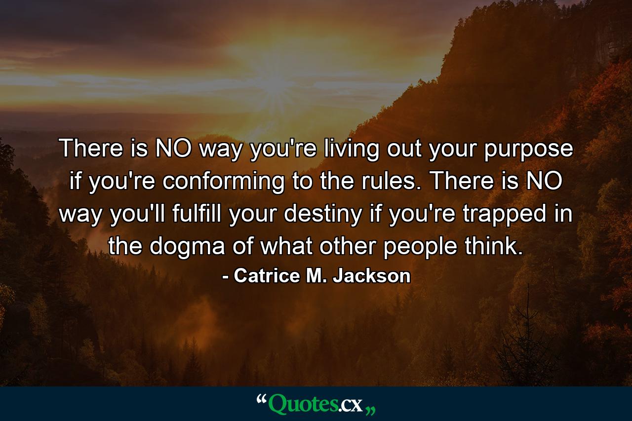 There is NO way you're living out your purpose if you're conforming to the rules. There is NO way you'll fulfill your destiny if you're trapped in the dogma of what other people think. - Quote by Catrice M. Jackson