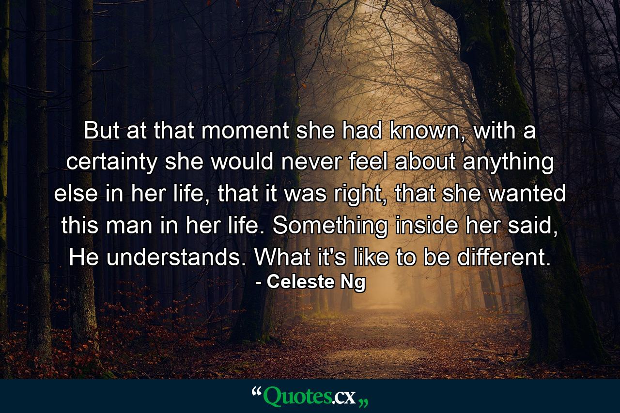 But at that moment she had known, with a certainty she would never feel about anything else in her life, that it was right, that she wanted this man in her life. Something inside her said, He understands. What it's like to be different. - Quote by Celeste Ng