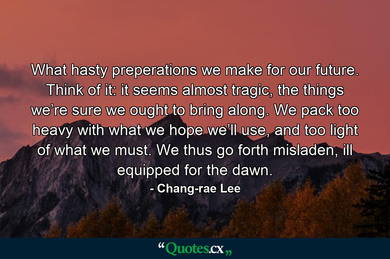 What hasty preperations we make for our future. Think of it: it seems almost tragic, the things we’re sure we ought to bring along. We pack too heavy with what we hope we’ll use, and too light of what we must. We thus go forth misladen, ill equipped for the dawn. - Quote by Chang-rae Lee