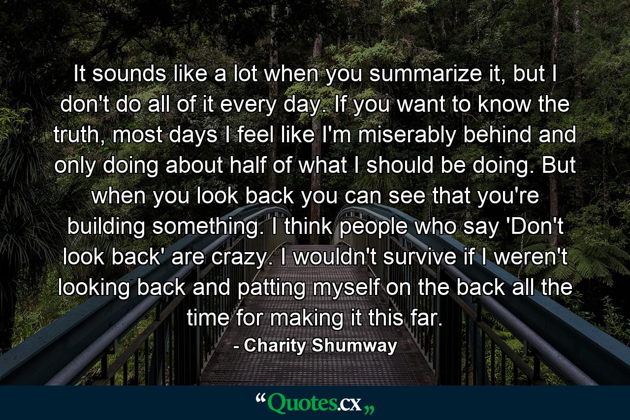 It sounds like a lot when you summarize it, but I don't do all of it every day. If you want to know the truth, most days I feel like I'm miserably behind and only doing about half of what I should be doing. But when you look back you can see that you're building something. I think people who say 'Don't look back' are crazy. I wouldn't survive if I weren't looking back and patting myself on the back all the time for making it this far. - Quote by Charity Shumway