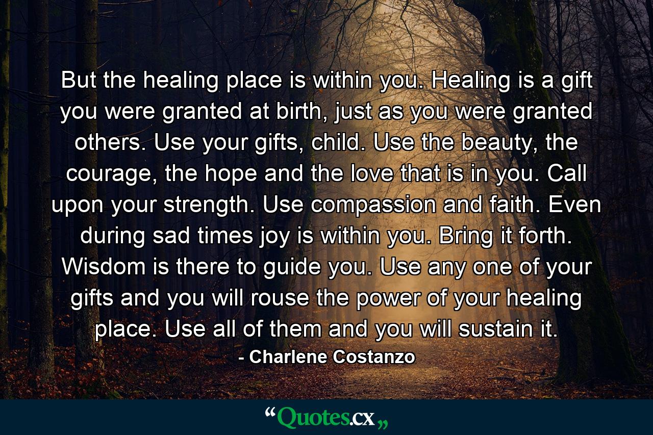 But the healing place is within you. Healing is a gift you were granted at birth, just as you were granted others. Use your gifts, child. Use the beauty, the courage, the hope and the love that is in you. Call upon your strength. Use compassion and faith. Even during sad times joy is within you. Bring it forth. Wisdom is there to guide you. Use any one of your gifts and you will rouse the power of your healing place. Use all of them and you will sustain it. - Quote by Charlene Costanzo