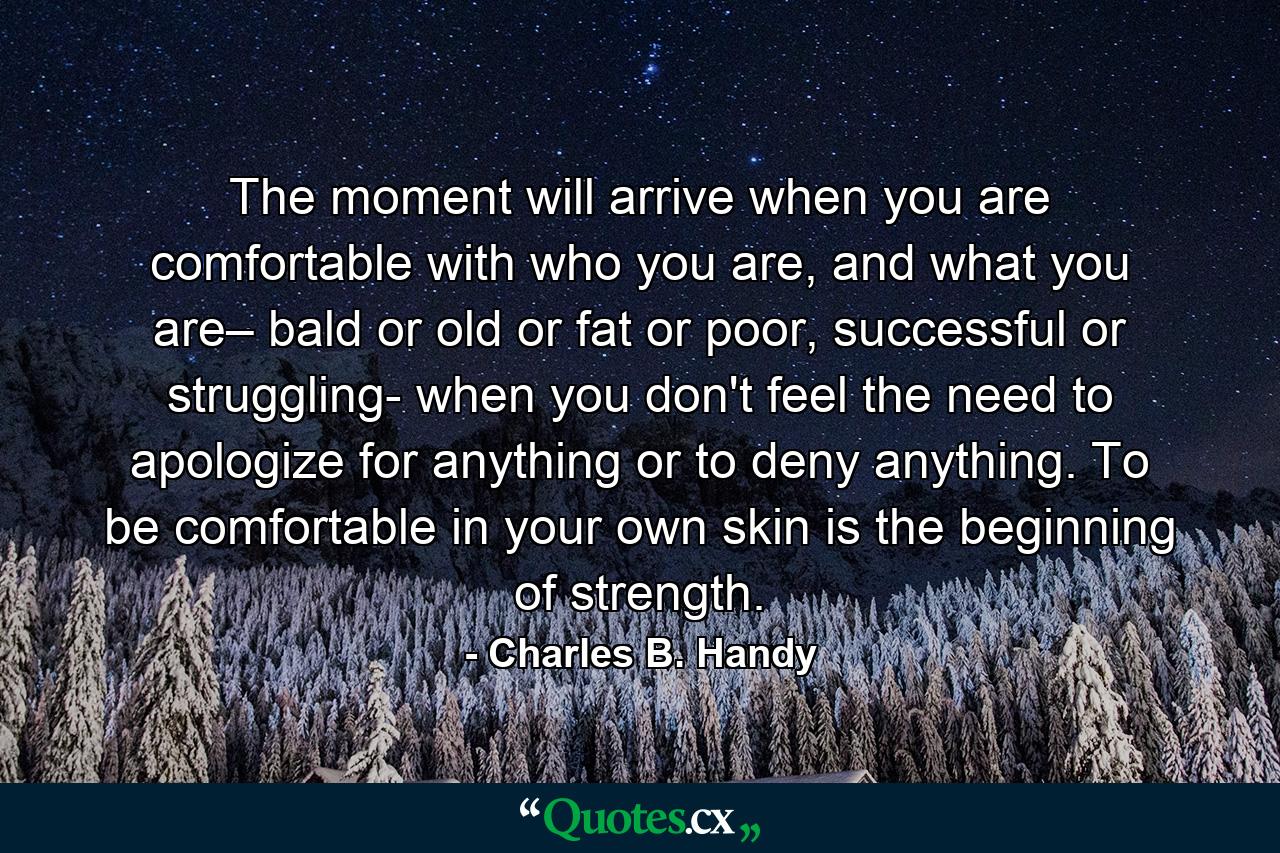 The moment will arrive when you are comfortable with who you are, and what you are– bald or old or fat or poor, successful or struggling- when you don't feel the need to apologize for anything or to deny anything. To be comfortable in your own skin is the beginning of strength. - Quote by Charles B. Handy