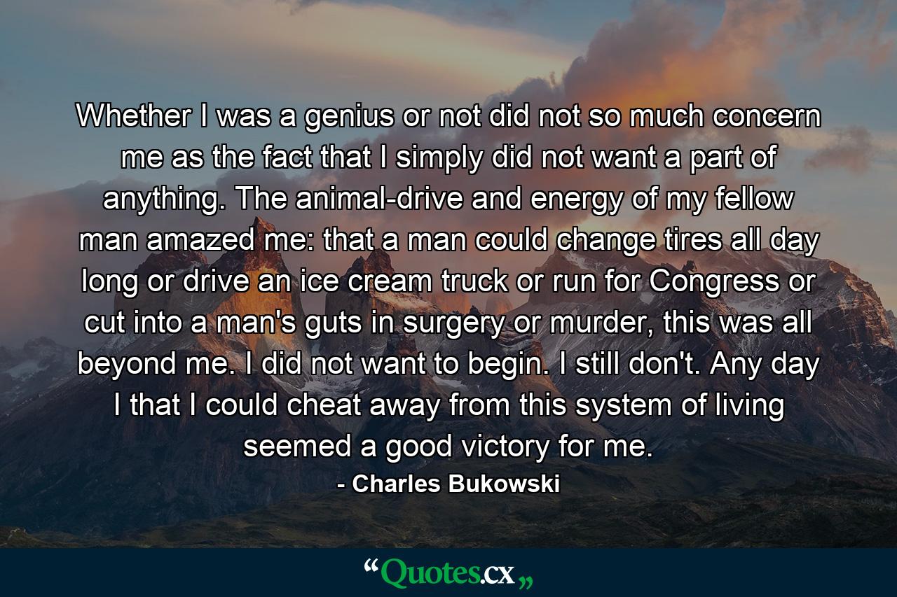 Whether I was a genius or not did not so much concern me as the fact that I simply did not want a part of anything. The animal-drive and energy of my fellow man amazed me: that a man could change tires all day long or drive an ice cream truck or run for Congress or cut into a man's guts in surgery or murder, this was all beyond me. I did not want to begin. I still don't. Any day I that I could cheat away from this system of living seemed a good victory for me. - Quote by Charles Bukowski