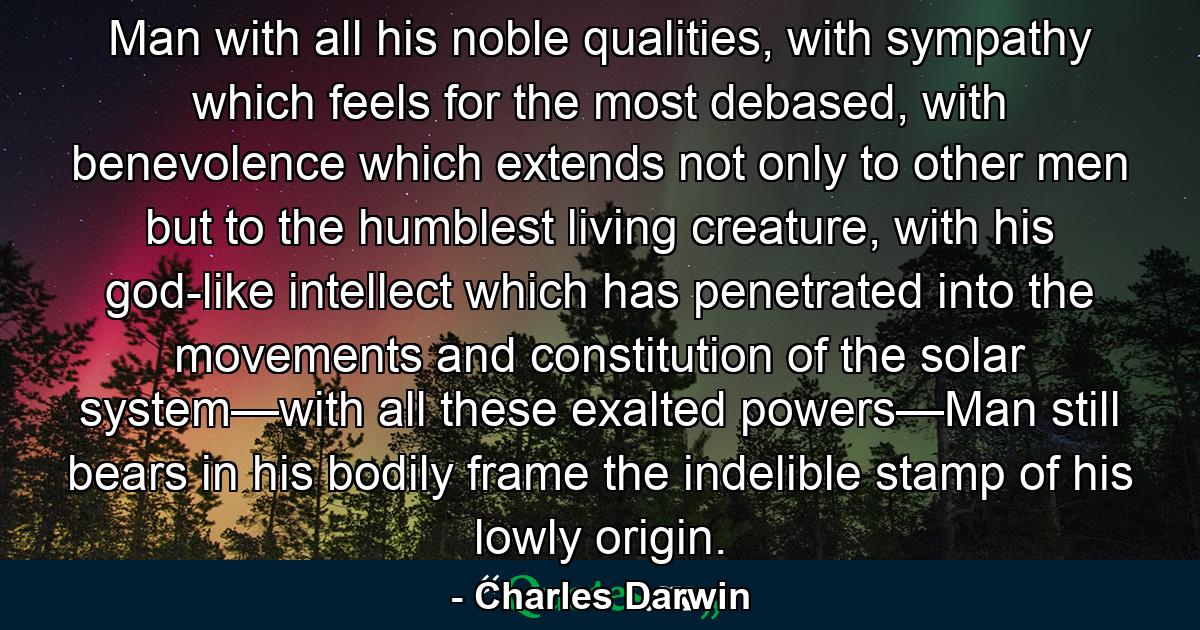 Man with all his noble qualities, with sympathy which feels for the most debased, with benevolence which extends not only to other men but to the humblest living creature, with his god-like intellect which has penetrated into the movements and constitution of the solar system—with all these exalted powers—Man still bears in his bodily frame the indelible stamp of his lowly origin. - Quote by Charles Darwin