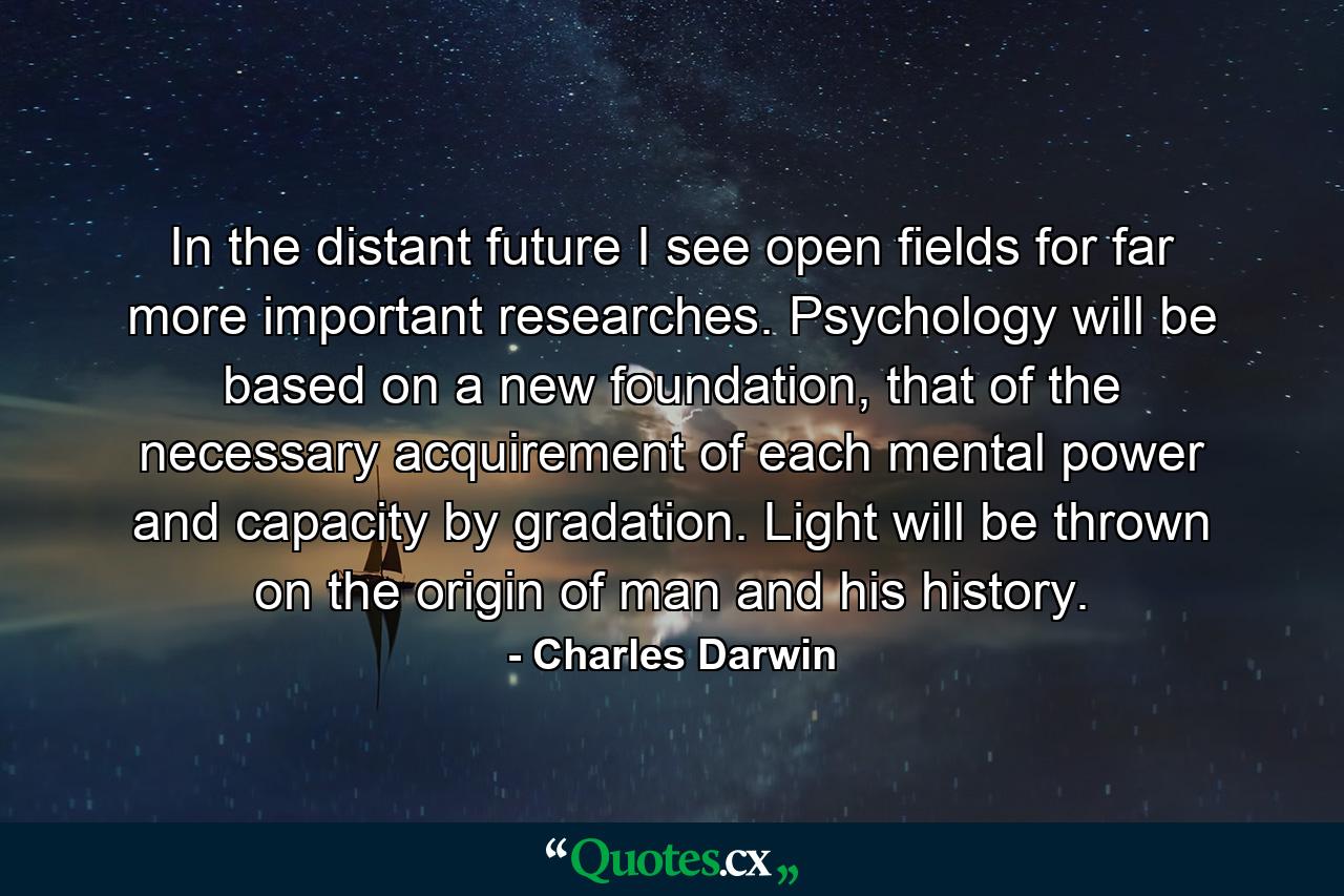 In the distant future I see open fields for far more important researches. Psychology will be based on a new foundation, that of the necessary acquirement of each mental power and capacity by gradation. Light will be thrown on the origin of man and his history. - Quote by Charles Darwin