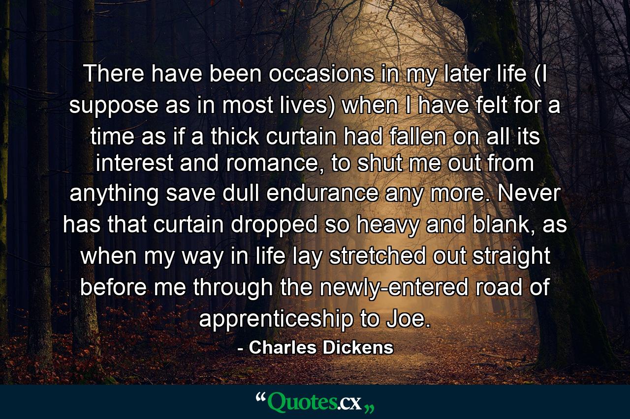 There have been occasions in my later life (I suppose as in most lives) when I have felt for a time as if a thick curtain had fallen on all its interest and romance, to shut me out from anything save dull endurance any more. Never has that curtain dropped so heavy and blank, as when my way in life lay stretched out straight before me through the newly-entered road of apprenticeship to Joe. - Quote by Charles Dickens