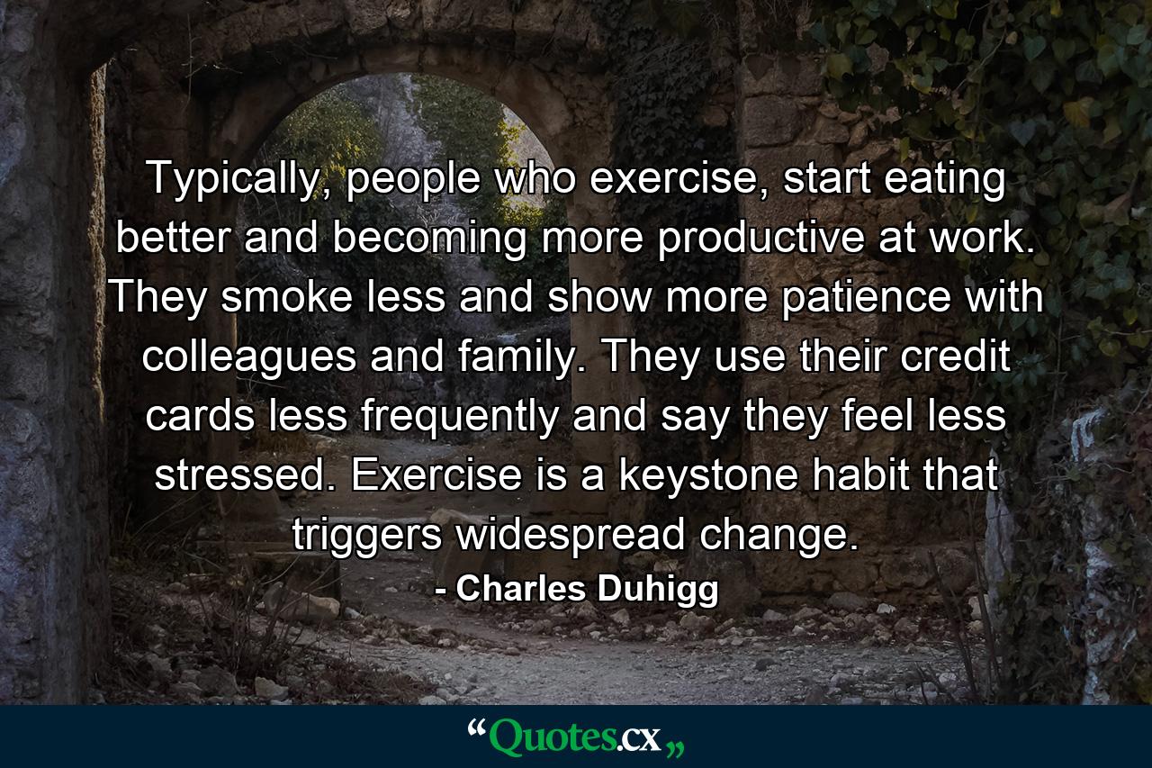 Typically, people who exercise, start eating better and becoming more productive at work. They smoke less and show more patience with colleagues and family. They use their credit cards less frequently and say they feel less stressed. Exercise is a keystone habit that triggers widespread change. - Quote by Charles Duhigg