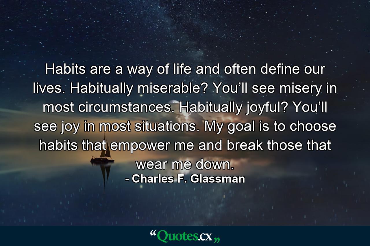 Habits are a way of life and often define our lives. Habitually miserable? You’ll see misery in most circumstances. Habitually joyful? You’ll see joy in most situations. My goal is to choose habits that empower me and break those that wear me down. - Quote by Charles F. Glassman