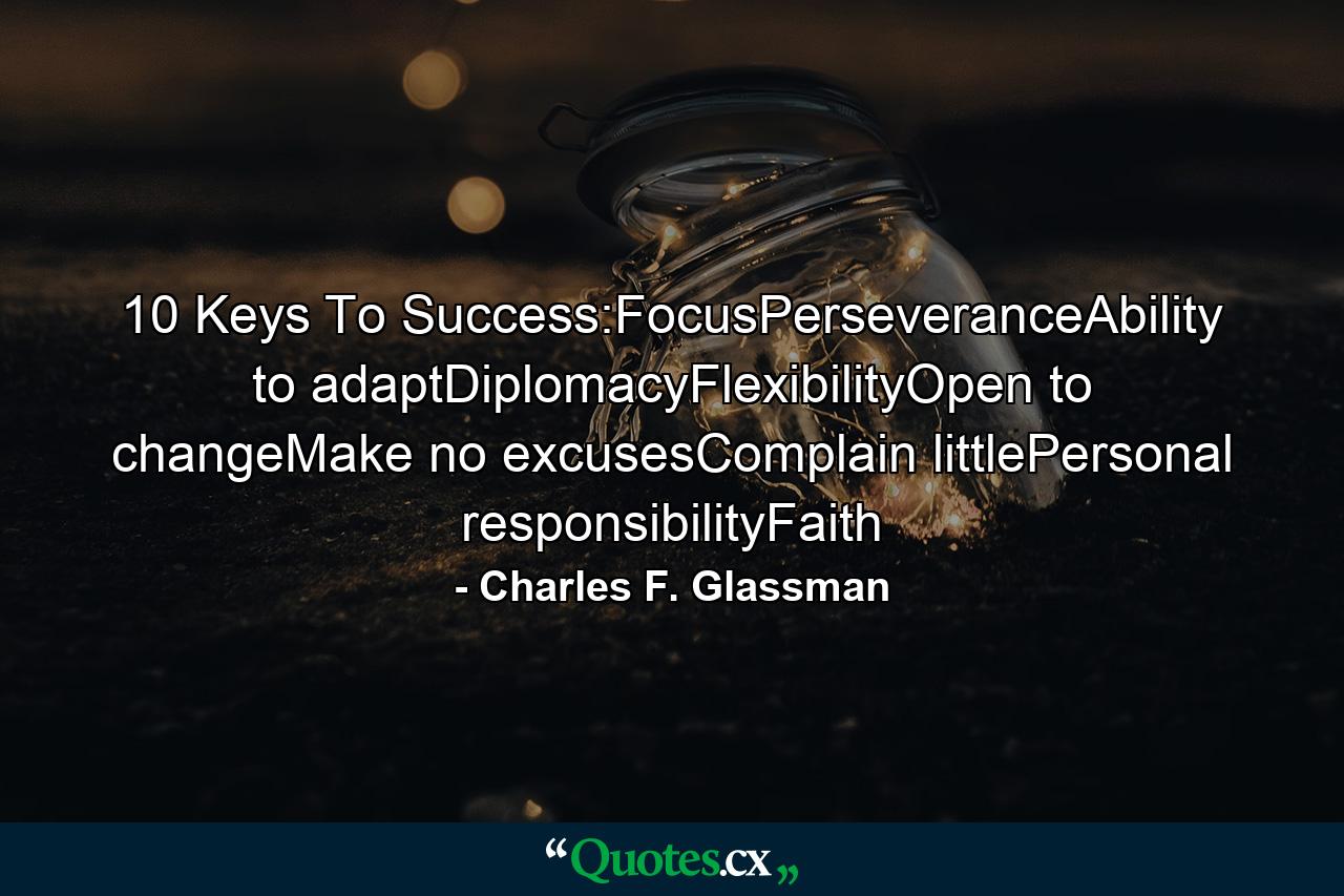 10 Keys To Success:FocusPerseveranceAbility to adaptDiplomacyFlexibilityOpen to changeMake no excusesComplain littlePersonal responsibilityFaith - Quote by Charles F. Glassman