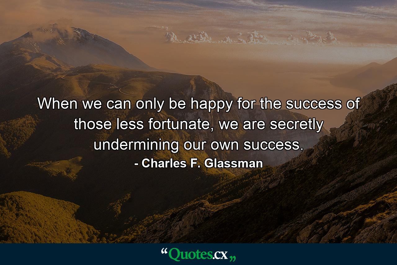 When we can only be happy for the success of those less fortunate, we are secretly undermining our own success. - Quote by Charles F. Glassman