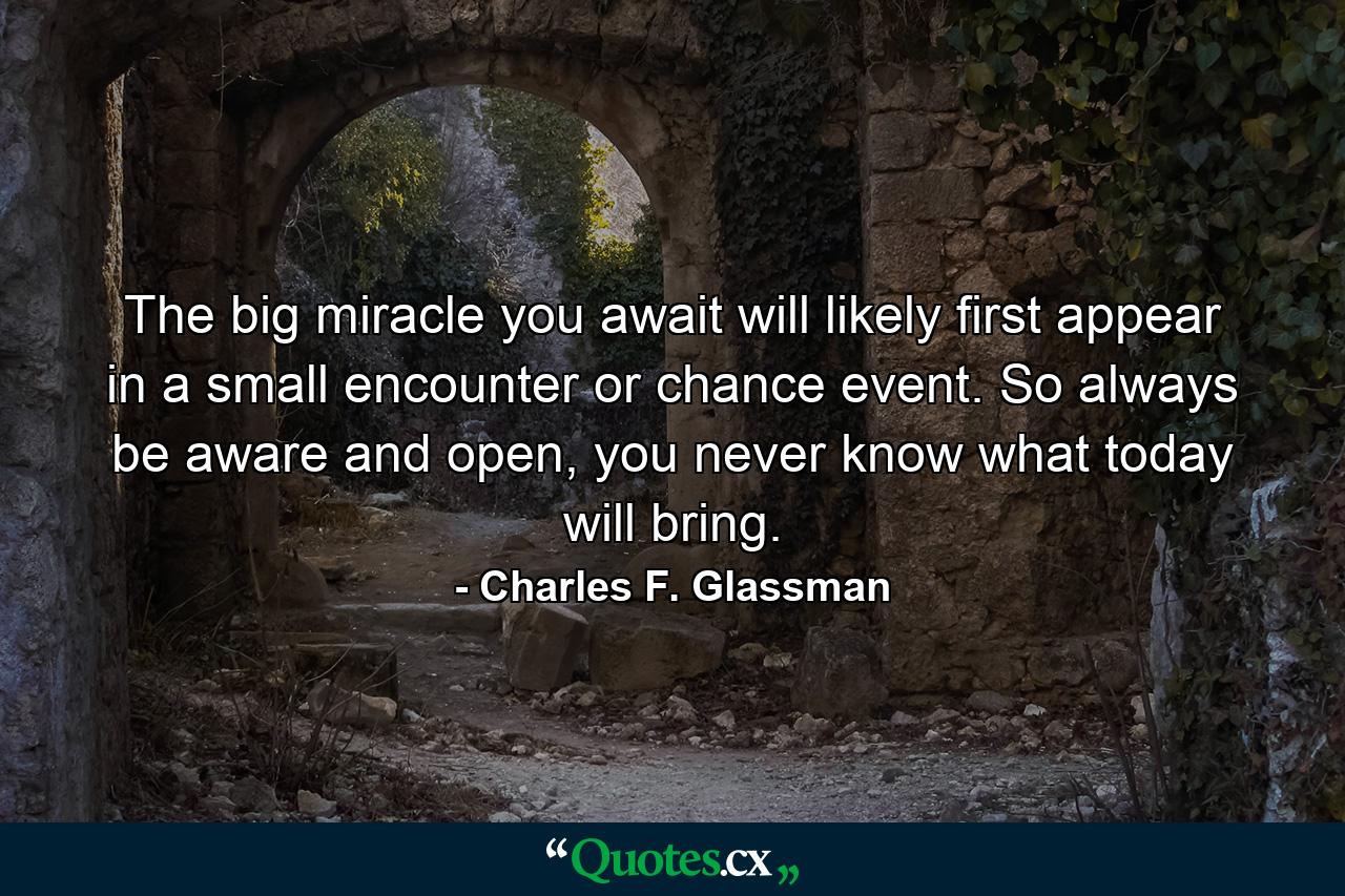 The big miracle you await will likely first appear in a small encounter or chance event. So always be aware and open, you never know what today will bring. - Quote by Charles F. Glassman