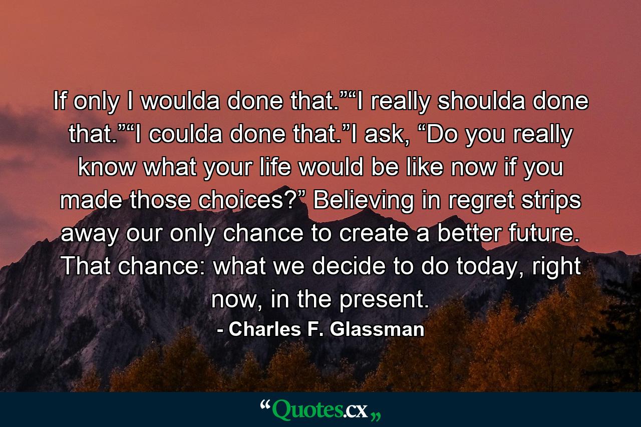 If only I woulda done that.”“I really shoulda done that.”“I coulda done that.”I ask, “Do you really know what your life would be like now if you made those choices?” Believing in regret strips away our only chance to create a better future. That chance: what we decide to do today, right now, in the present. - Quote by Charles F. Glassman