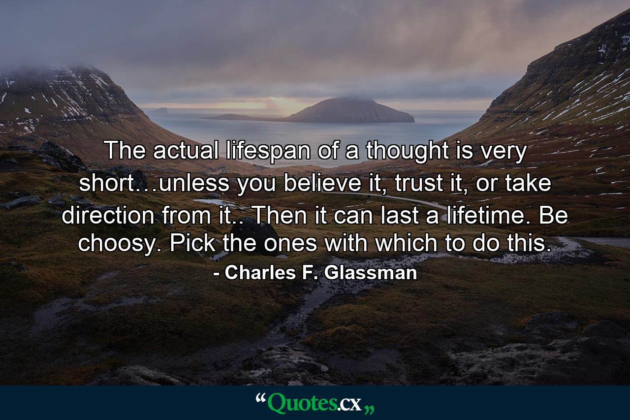 The actual lifespan of a thought is very short…unless you believe it, trust it, or take direction from it.. Then it can last a lifetime. Be choosy. Pick the ones with which to do this. - Quote by Charles F. Glassman