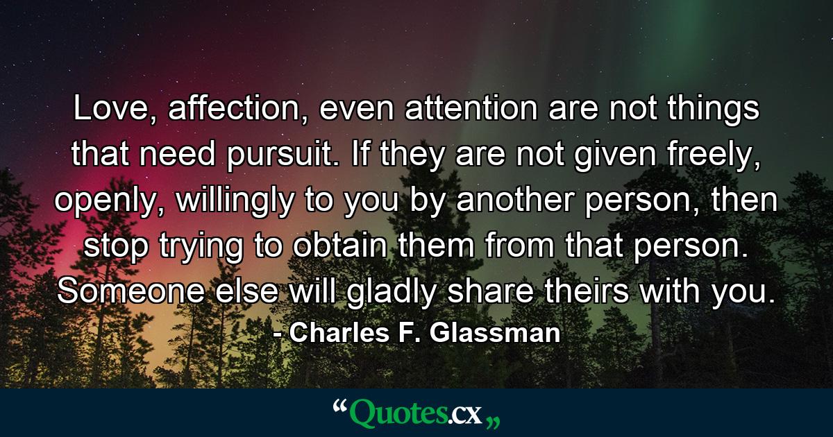 Love, affection, even attention are not things that need pursuit. If they are not given freely, openly, willingly to you by another person, then stop trying to obtain them from that person. Someone else will gladly share theirs with you. - Quote by Charles F. Glassman