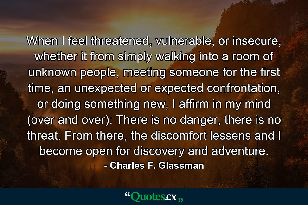 When I feel threatened, vulnerable, or insecure, whether it from simply walking into a room of unknown people, meeting someone for the first time, an unexpected or expected confrontation, or doing something new, I affirm in my mind (over and over): There is no danger, there is no threat. From there, the discomfort lessens and I become open for discovery and adventure. - Quote by Charles F. Glassman